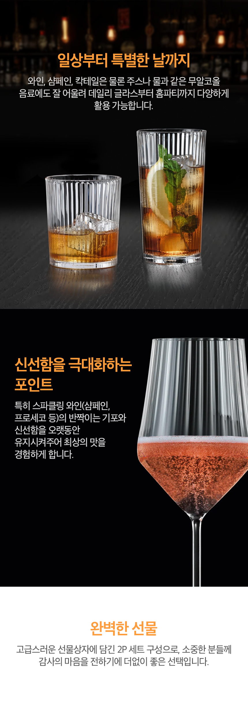 일상부터 특별한 날까지 와인, 샴페인, 칵테일은 물론 주스나 물과 같은 무알코올 음료에도 잘 어울려 데일리 글라스부터 홈파티까지 다양하게 활용 가능합니다.신선함을 극대화하는 포인트 특히 스파클링 와인(샴페인, 프로세코 등)의 반짝이는 기포와 신선함을 오랫동안 유지시켜주어 최상의 맛을 경험하게 합니다. | 완벽한 선물 고급스러운 선물상자에 담긴 2P 세트 구성으로, 소중한 분들께 감사의 마음을 전하기에 더없이 좋은 선택입니다.